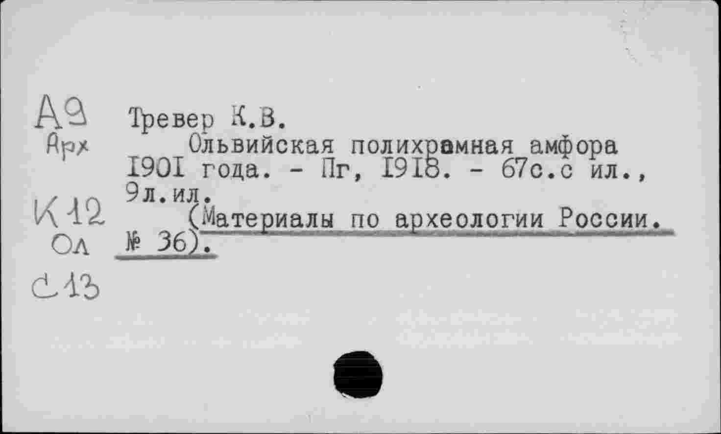 ﻿м
flpz
К 42.
Ол
Тревер К.В.
Ольвийская полихрамная амфора І9ОІ года. - Пг, І9І0. - б7с.с ил., 9л. ил.
(Материалы по археологии России.
